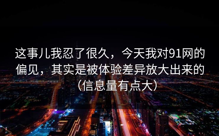 这事儿我忍了很久，今天我对91网的偏见，其实是被体验差异放大出来的（信息量有点大）