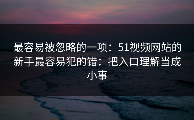 最容易被忽略的一项:51视频网站的新手最容易犯的错:把入口理解当成小事 最容易被忽略的一项:51视频网站的新手最容易犯的错:把入口理解当成小事
