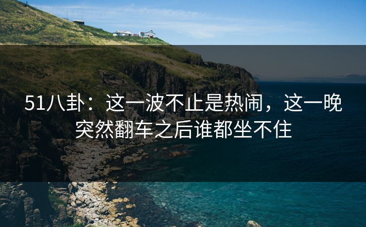 51八卦：这一波不止是热闹，这一晚突然翻车之后谁都坐不住