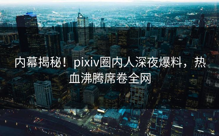 内幕揭秘！pixiv圈内人深夜爆料，热血沸腾席卷全网