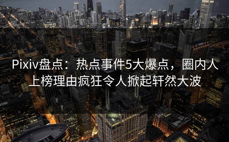 Pixiv盘点：热点事件5大爆点，圈内人上榜理由疯狂令人掀起轩然大波