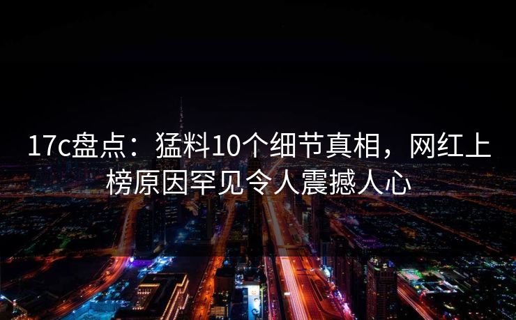 17c盘点:猛料10个细节真相,网红上榜原因罕见令人震撼人心
