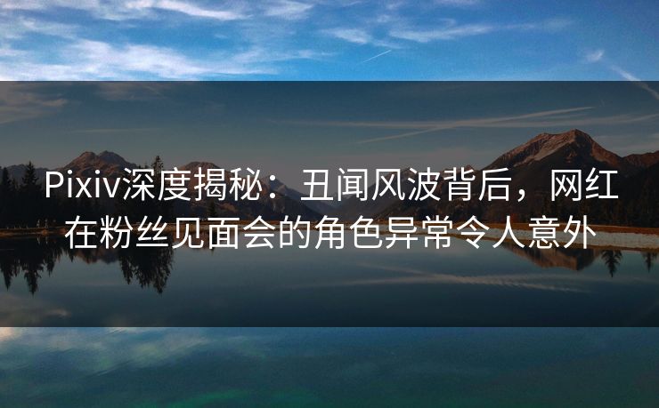 Pixiv深度揭秘:丑闻风波背后,网红在粉丝见面会的角色异常令人意外