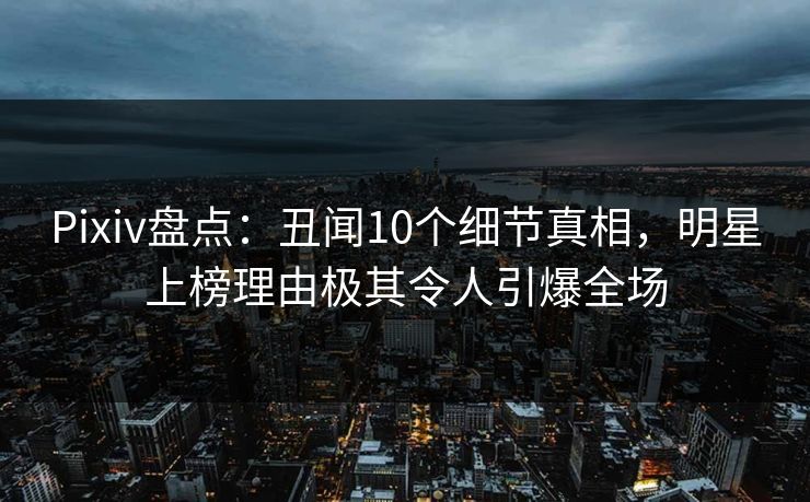 Pixiv盘点:丑闻10个细节真相,明星上榜理由极其令人引爆全场