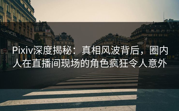 Pixiv深度揭秘:真相风波背后,圈内人在直播间现场的角色疯狂令人意外