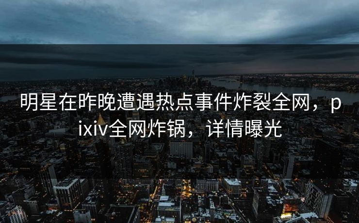 明星在昨晚遭遇热点事件炸裂全网,pixiv全网炸锅,详情曝光