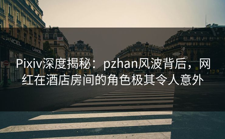 Pixiv深度揭秘:pzhan风波背后,网红在酒店房间的角色极其令人意外