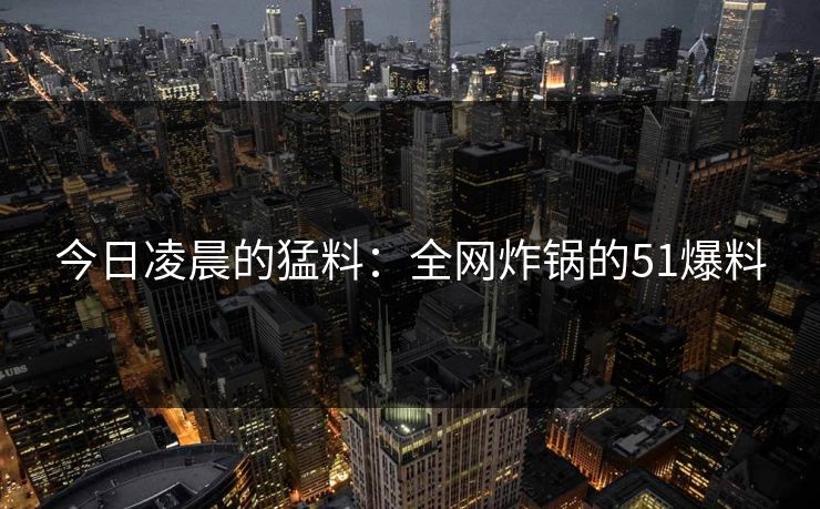 今日凌晨的猛料:全网炸锅的51爆料