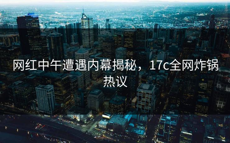 网红中午遭遇内幕揭秘,17c全网炸锅热议