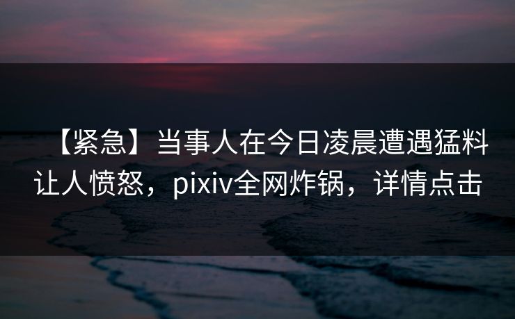 【紧急】当事人在今日凌晨遭遇猛料让人愤怒，pixiv全网炸锅，详情点击