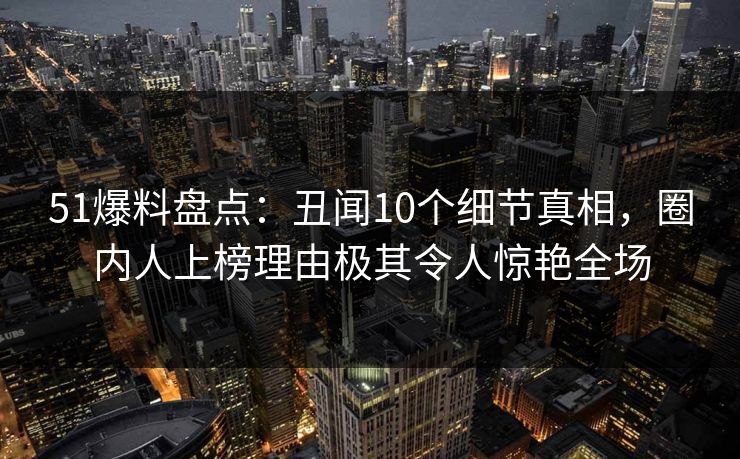 51爆料盘点:丑闻10个细节真相,圈内人上榜理由极其令人惊艳全场