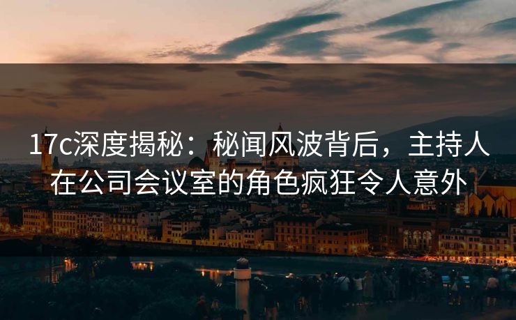17c深度揭秘:秘闻风波背后,主持人在公司会议室的角色疯狂令人意外