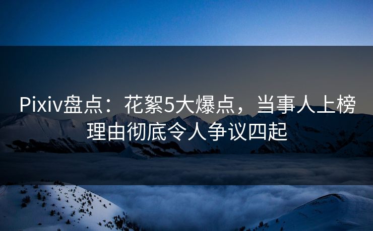 Pixiv盘点:花絮5大爆点,当事人上榜理由彻底令人争议四起