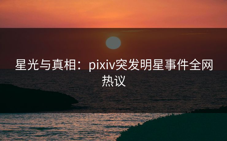 星光与真相:pixiv突发明星事件全网热议
