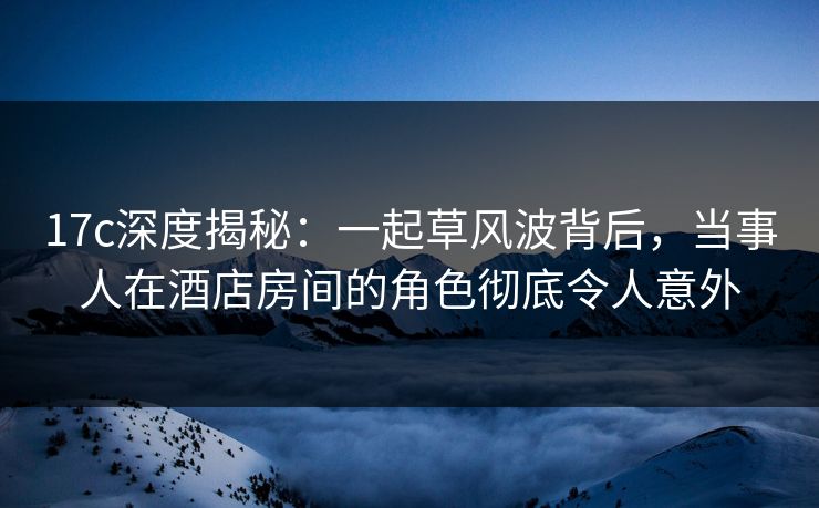 17c深度揭秘:一起草风波背后,当事人在酒店房间的角色彻底令人意外
