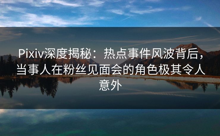 Pixiv深度揭秘:热点事件风波背后,当事人在粉丝见面会的角色极其令人意外