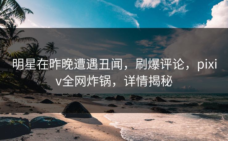 明星在昨晚遭遇丑闻,刷爆评论,pixiv全网炸锅,详情揭秘