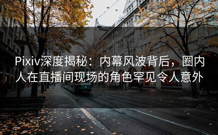 Pixiv深度揭秘:内幕风波背后,圈内人在直播间现场的角色罕见令人意外