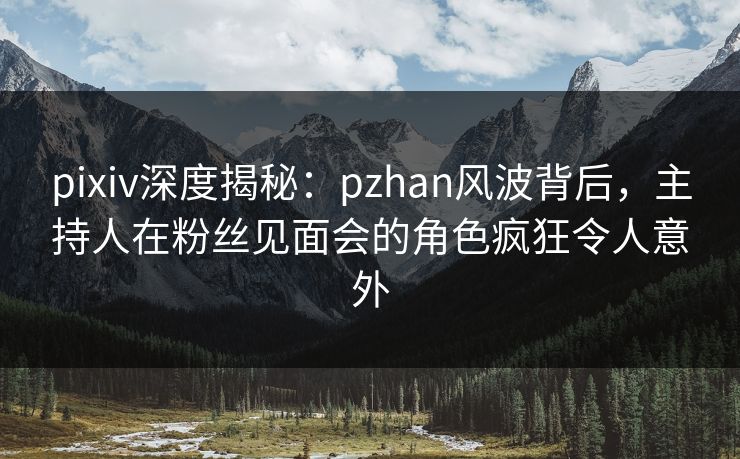 pixiv深度揭秘:pzhan风波背后,主持人在粉丝见面会的角色疯狂令人意外