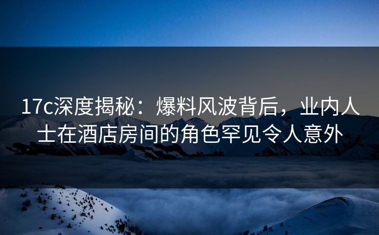 17c深度揭秘:爆料风波背后,业内人士在酒店房间的角色罕见令人意外