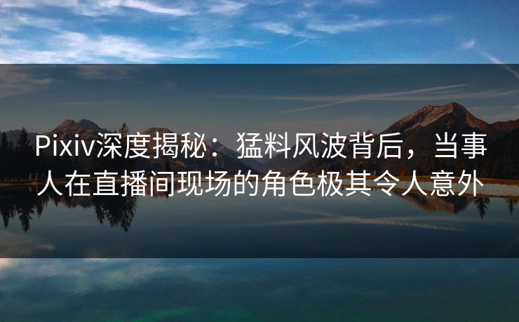 Pixiv深度揭秘:猛料风波背后,当事人在直播间现场的角色极其令人意外