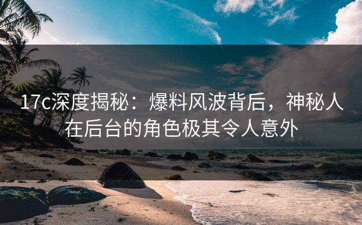 17c深度揭秘:爆料风波背后,神秘人在后台的角色极其令人意外