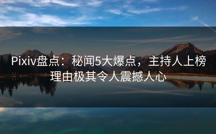Pixiv盘点:秘闻5大爆点,主持人上榜理由极其令人震撼人心