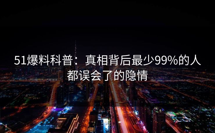 51爆料科普:真相背后最少99%的人都误会了的隐情