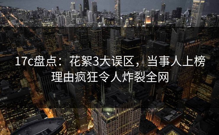 17c盘点:花絮3大误区,当事人上榜理由疯狂令人炸裂全网