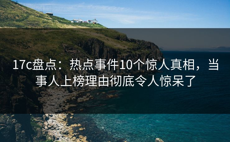17c盘点:热点事件10个惊人真相,当事人上榜理由彻底令人惊呆了