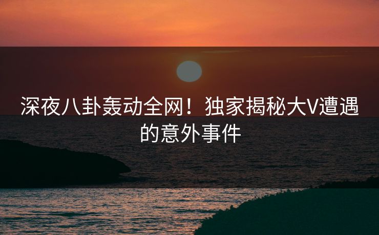 深夜八卦轰动全网!独家揭秘大V遭遇的意外事件 深夜八卦轰动全网!独家揭秘大V遭遇的意外事件