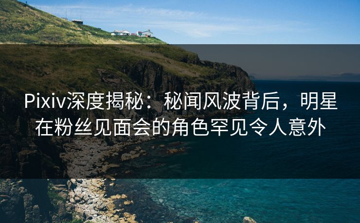 Pixiv深度揭秘:秘闻风波背后,明星在粉丝见面会的角色罕见令人意外