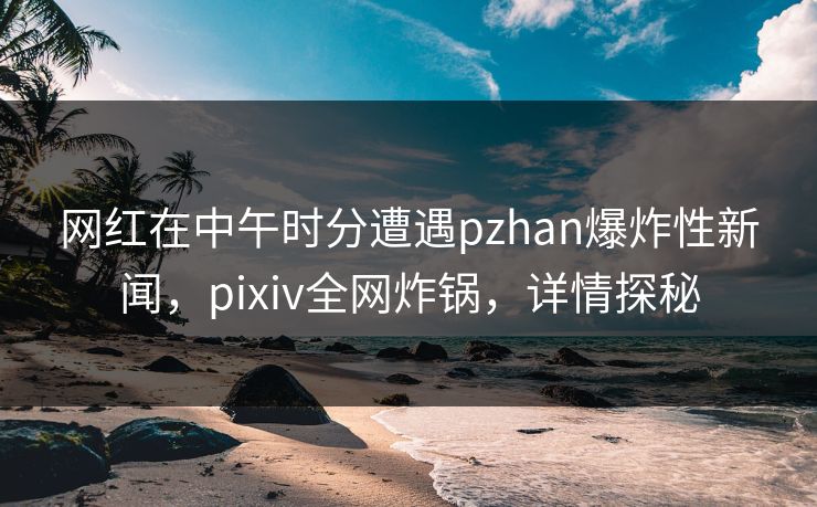 网红在中午时分遭遇pzhan爆炸性新闻,pixiv全网炸锅,详情探秘