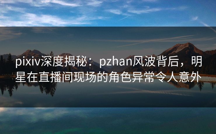 pixiv深度揭秘:pzhan风波背后,明星在直播间现场的角色异常令人意外