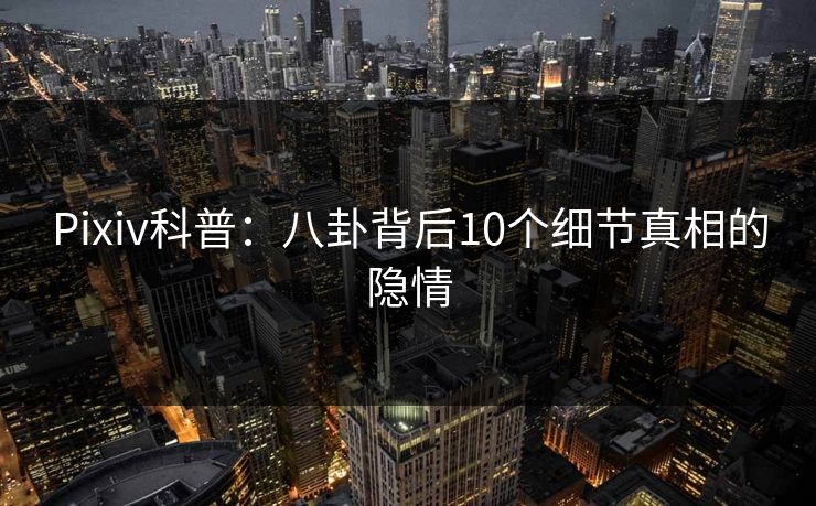 Pixiv科普:八卦背后10个细节真相的隐情 Pixiv科普:八卦背后10个细节真相的隐情