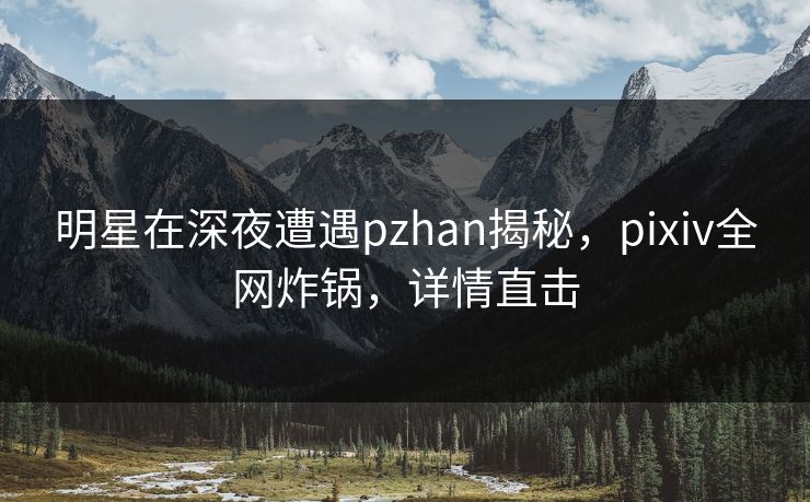 明星在深夜遭遇pzhan揭秘,pixiv全网炸锅,详情直击