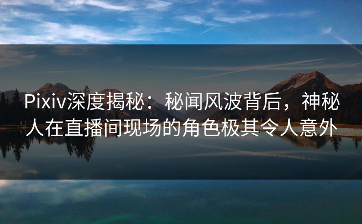 Pixiv深度揭秘:秘闻风波背后,神秘人在直播间现场的角色极其令人意外