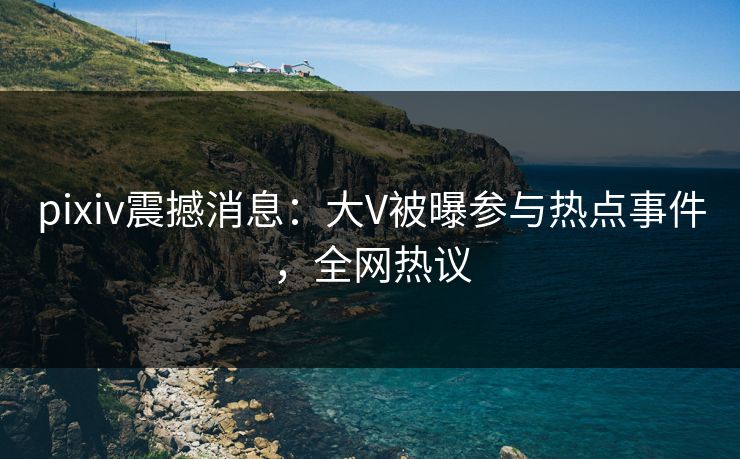 pixiv震撼消息:大V被曝参与热点事件,全网热议 pixiv震撼消息:大V被曝参与热点事件,全网热议