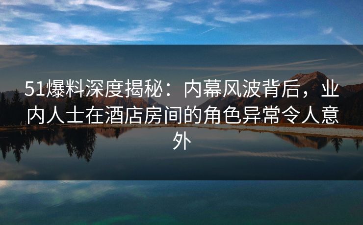 51爆料深度揭秘:内幕风波背后,业内人士在酒店房间的角色异常令人意外