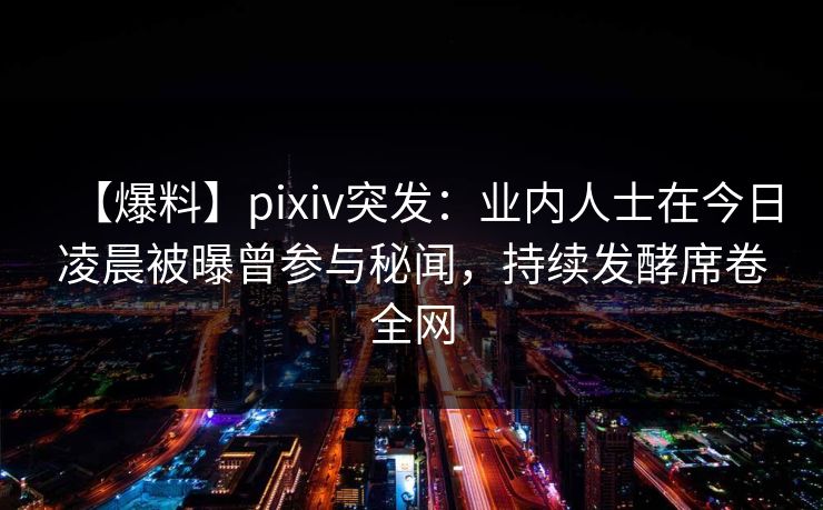 【爆料】pixiv突发:业内人士在今日凌晨被曝曾参与秘闻,持续发酵席卷全网 【爆料】pixiv突发:业内人士在今日凌晨被曝曾参与秘闻,持续发酵席卷全网