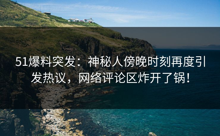 51爆料突发:神秘人傍晚时刻再度引发热议,网络评论区炸开了锅!