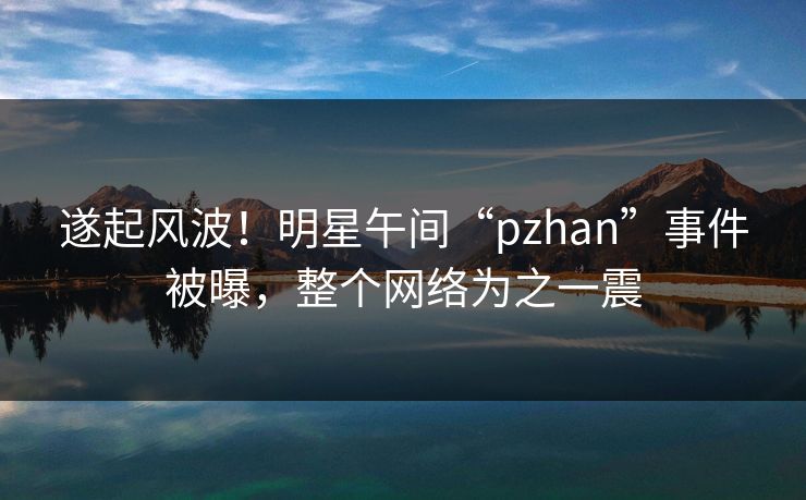 遂起风波!明星午间“pzhan”事件被曝,整个网络为之一震