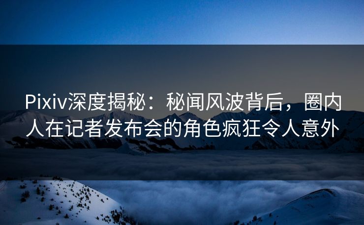 Pixiv深度揭秘:秘闻风波背后,圈内人在记者发布会的角色疯狂令人意外