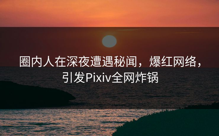 圈内人在深夜遭遇秘闻,爆红网络,引发Pixiv全网炸锅