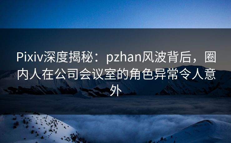 Pixiv深度揭秘:pzhan风波背后,圈内人在公司会议室的角色异常令人意外