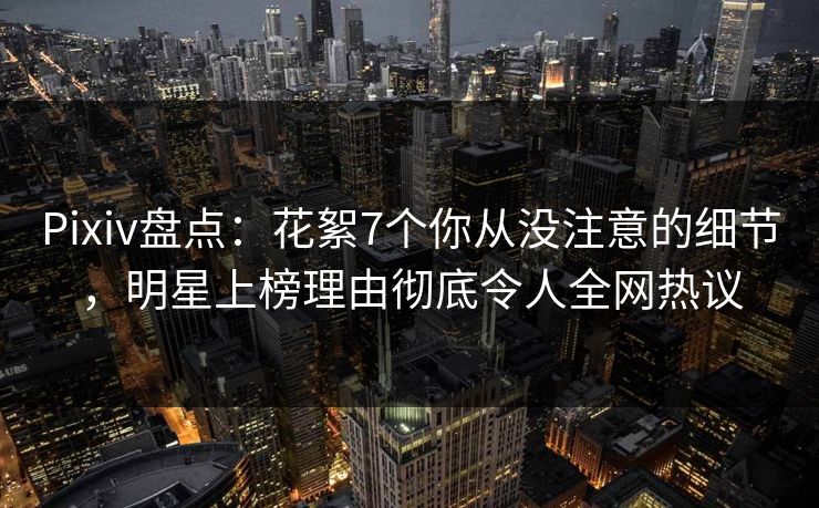 Pixiv盘点:花絮7个你从没注意的细节,明星上榜理由彻底令人全网热议