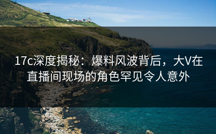 17c深度揭秘:爆料风波背后,大V在直播间现场的角色罕见令人意外