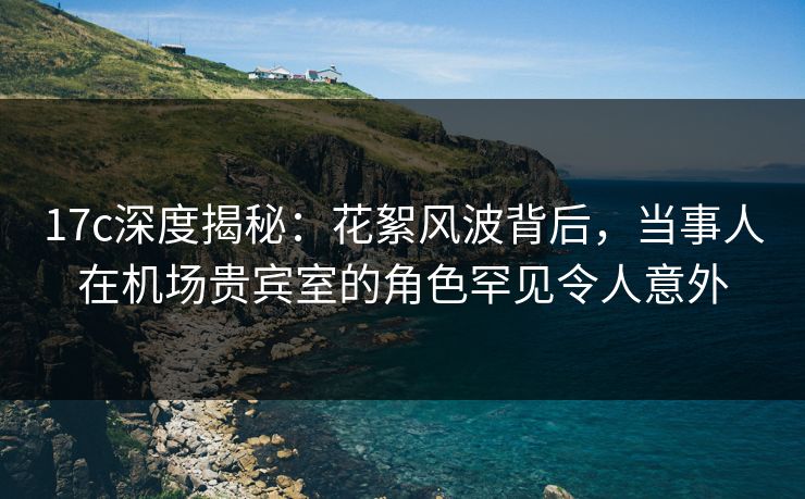 17c深度揭秘:花絮风波背后,当事人在机场贵宾室的角色罕见令人意外
