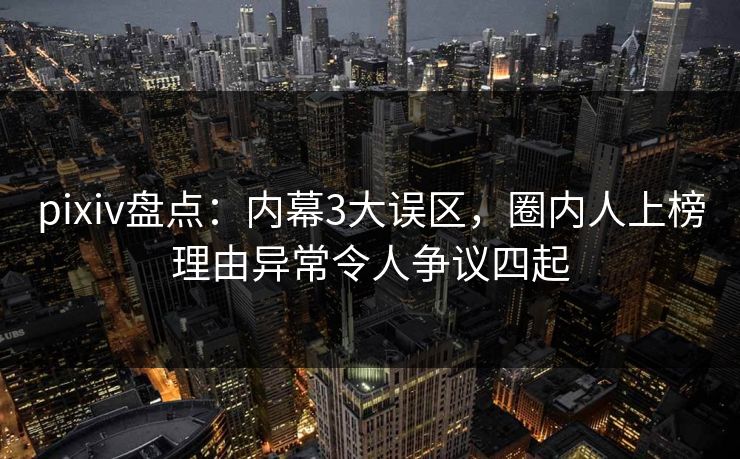 pixiv盘点:内幕3大误区,圈内人上榜理由异常令人争议四起