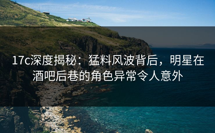 17c深度揭秘:猛料风波背后,明星在酒吧后巷的角色异常令人意外